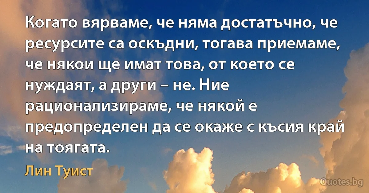 Когато вярваме, че няма достатъчно, че ресурсите са оскъдни, тогава приемаме, че някои ще имат това, от което се нуждаят, а други – не. Ние рационализираме, че някой е предопределен да се окаже с късия край на тоягата. (Лин Туист)