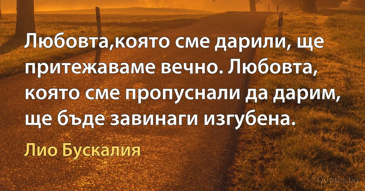 Любовта,която сме дарили, ще притежаваме вечно. Любовта, която сме пропуснали да дарим, ще бъде завинаги изгубена. (Лио Бускалия)