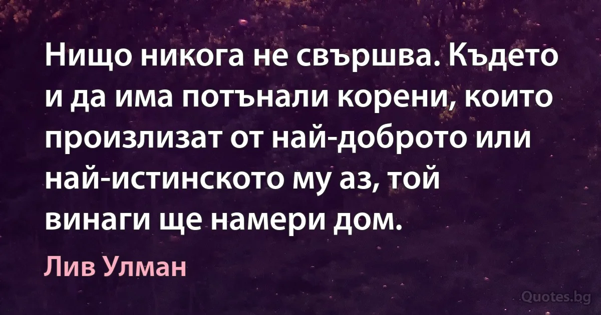 Нищо никога не свършва. Където и да има потънали корени, които произлизат от най-доброто или най-истинското му аз, той винаги ще намери дом. (Лив Улман)