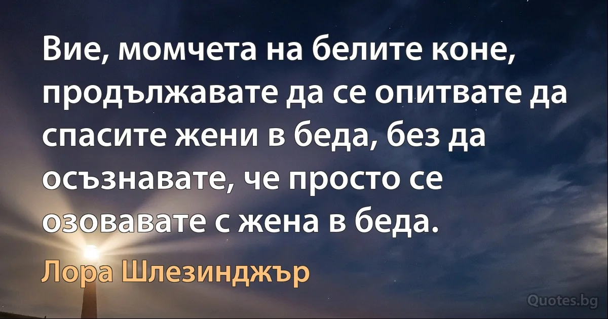 Вие, момчета на белите коне, продължавате да се опитвате да спасите жени в беда, без да осъзнавате, че просто се озовавате с жена в беда. (Лора Шлезинджър)