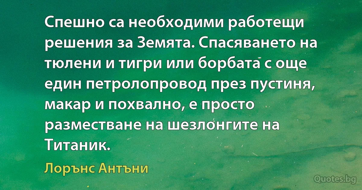 Спешно са необходими работещи решения за Земята. Спасяването на тюлени и тигри или борбата с още един петролопровод през пустиня, макар и похвално, е просто разместване на шезлонгите на Титаник. (Лорънс Антъни)