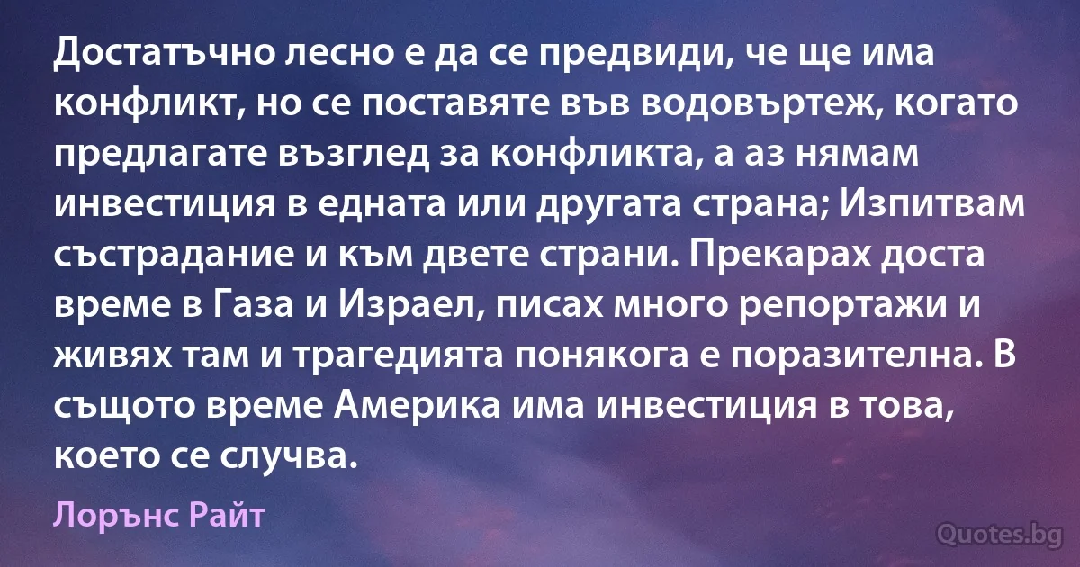 Достатъчно лесно е да се предвиди, че ще има конфликт, но се поставяте във водовъртеж, когато предлагате възглед за конфликта, а аз нямам инвестиция в едната или другата страна; Изпитвам състрадание и към двете страни. Прекарах доста време в Газа и Израел, писах много репортажи и живях там и трагедията понякога е поразителна. В същото време Америка има инвестиция в това, което се случва. (Лорънс Райт)