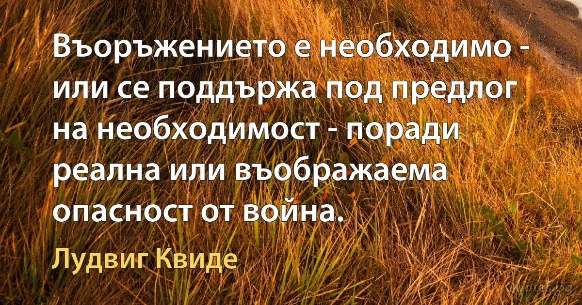 Въоръжението е необходимо - или се поддържа под предлог на необходимост - поради реална или въображаема опасност от война. (Лудвиг Квиде)