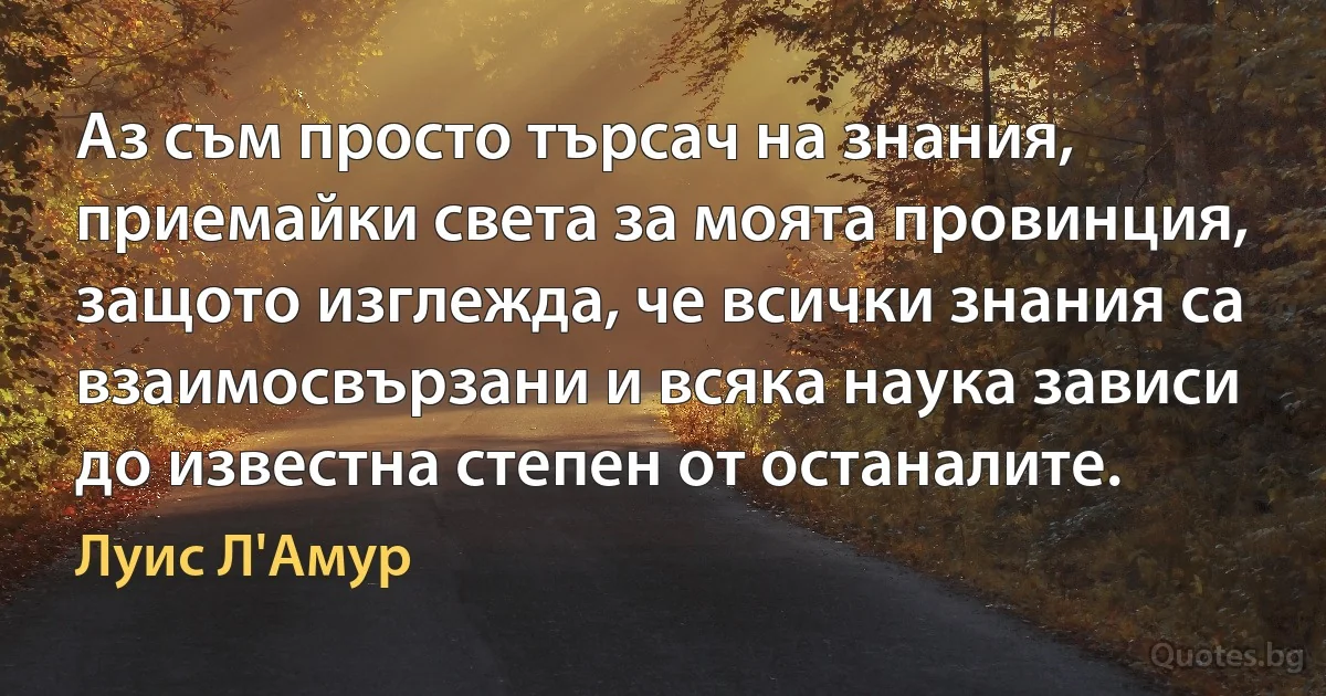 Аз съм просто търсач на знания, приемайки света за моята провинция, защото изглежда, че всички знания са взаимосвързани и всяка наука зависи до известна степен от останалите. (Луис Л'Амур)