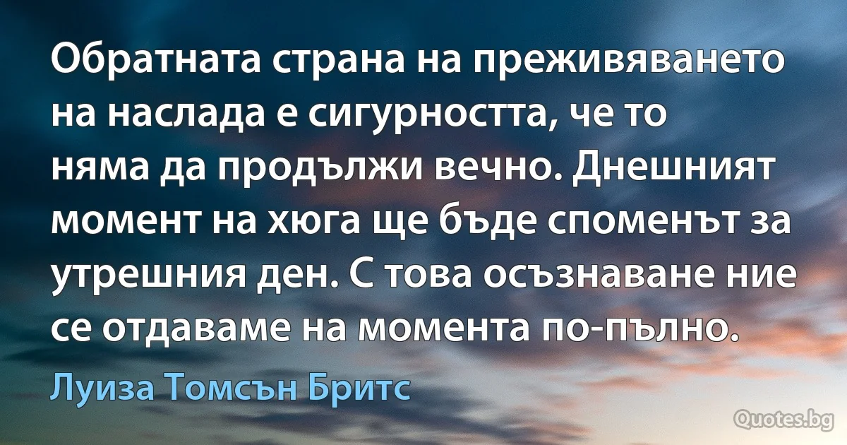 Обратната страна на преживяването на наслада е сигурността, че то няма да продължи вечно. Днешният момент на хюга ще бъде споменът за утрешния ден. С това осъзнаване ние се отдаваме на момента по-пълно. (Луиза Томсън Бритс)