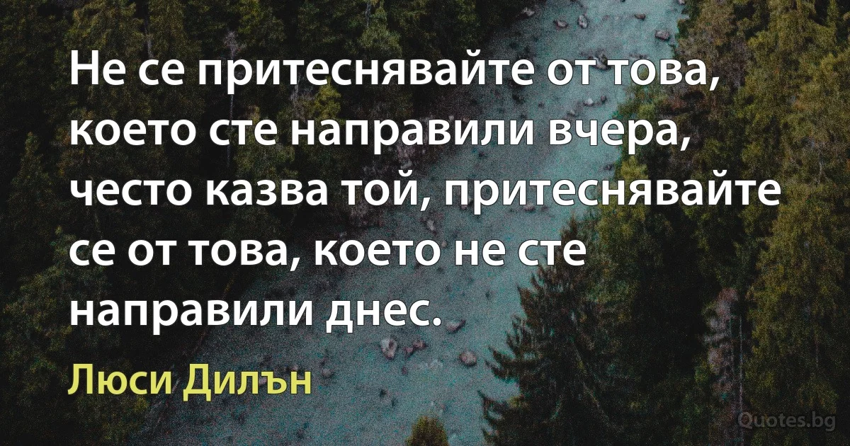 Не се притеснявайте от това, което сте направили вчера, често казва той, притеснявайте се от това, което не сте направили днес. (Люси Дилън)