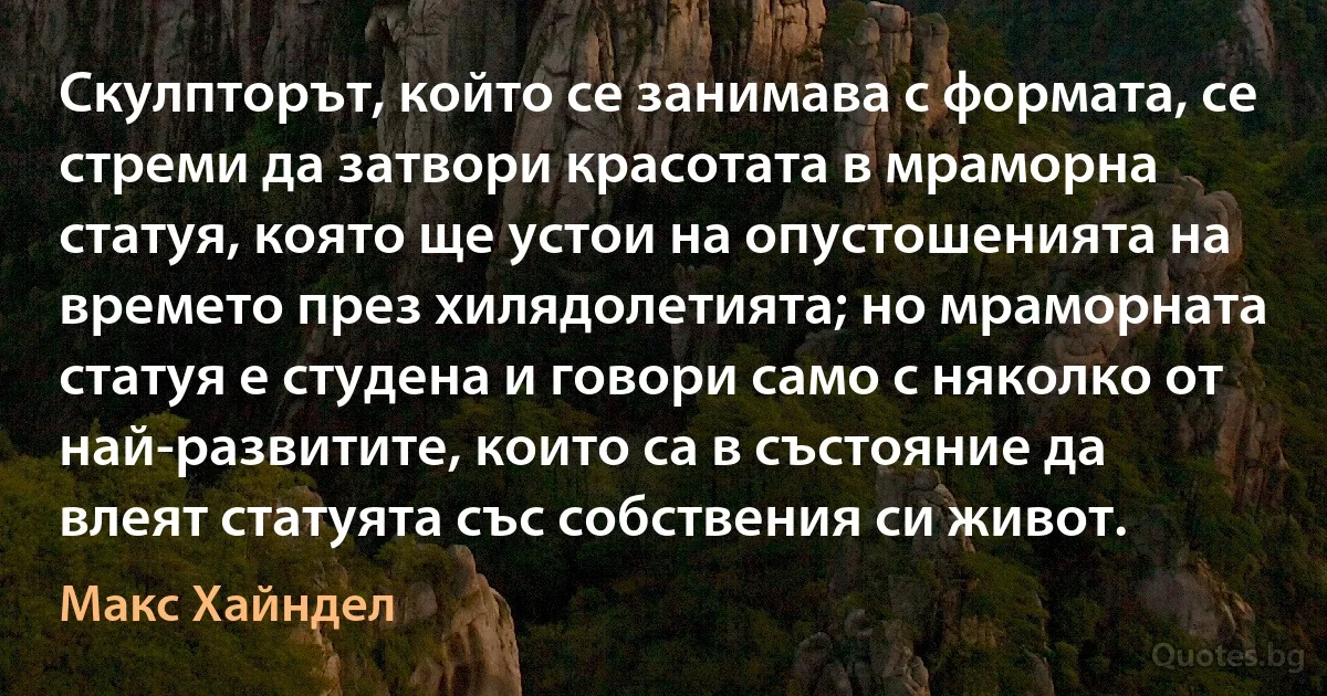 Скулпторът, който се занимава с формата, се стреми да затвори красотата в мраморна статуя, която ще устои на опустошенията на времето през хилядолетията; но мраморната статуя е студена и говори само с няколко от най-развитите, които са в състояние да влеят статуята със собствения си живот. (Макс Хайндел)