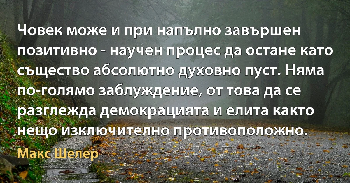 Човек може и при напълно завършен позитивно - научен процес да остане като същество абсолютно духовно пуст. Няма по-голямо заблуждение, от това да се разглежда демокрацията и елита както нещо изключително противоположно. (Макс Шелер)