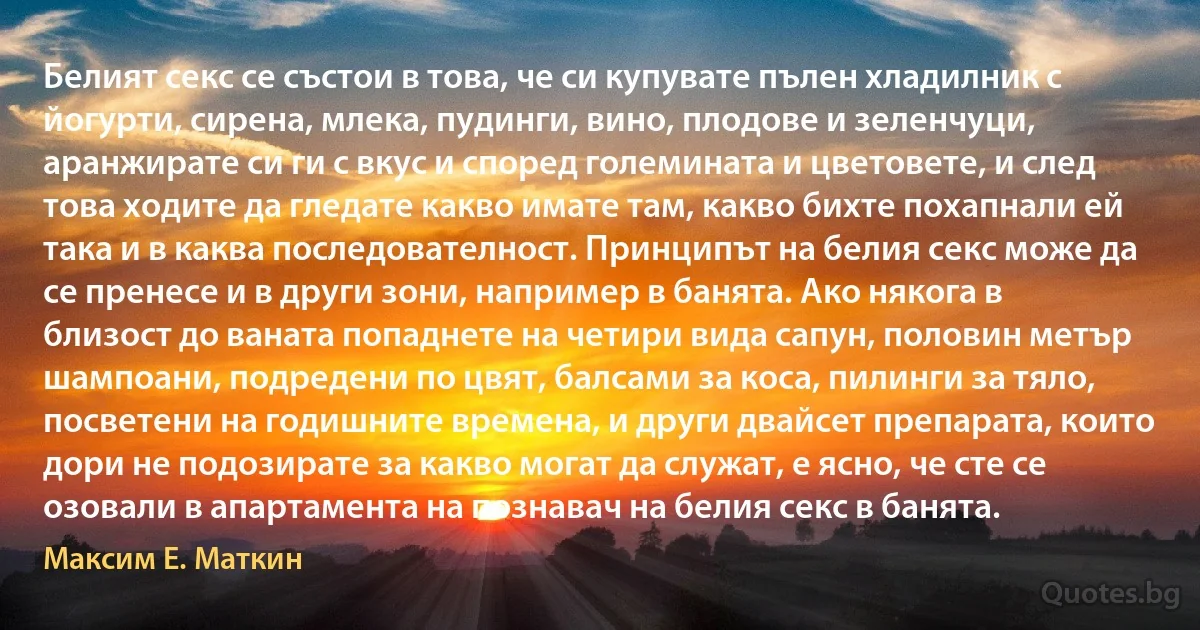 Белият секс се състои в това, че си купувате пълен хладилник с йогурти, сирена, млека, пудинги, вино, плодове и зеленчуци, аранжирате си ги с вкус и според големината и цветовете, и след това ходите да гледате какво имате там, какво бихте похапнали ей така и в каква последователност. Принципът на белия секс може да се пренесе и в други зони, например в банята. Ако някога в близост до ваната попаднете на четири вида сапун, половин метър шампоани, подредени по цвят, балсами за коса, пилинги за тяло, посветени на годишните времена, и други двайсет препарата, които дори не подозирате за какво могат да служат, е ясно, че сте се озовали в апартамента на познавач на белия секс в банята. (Максим Е. Маткин)