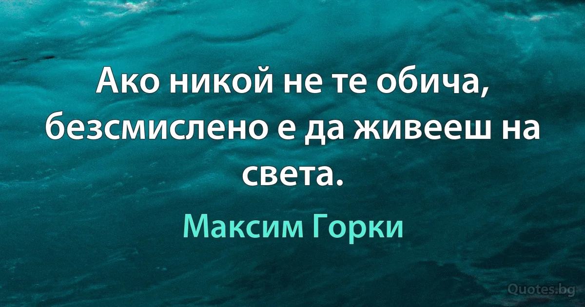 Ако никой не те обича, безсмислено е да живееш на света. (Максим Горки)