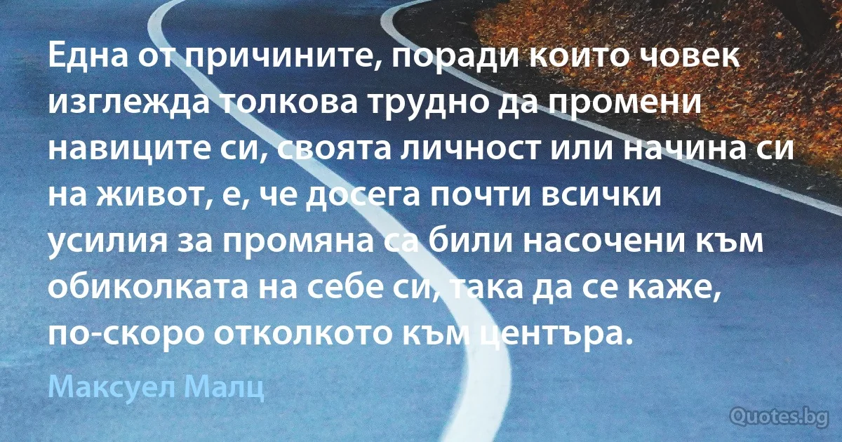 Една от причините, поради които човек изглежда толкова трудно да промени навиците си, своята личност или начина си на живот, е, че досега почти всички усилия за промяна са били насочени към обиколката на себе си, така да се каже, по-скоро отколкото към центъра. (Максуел Малц)