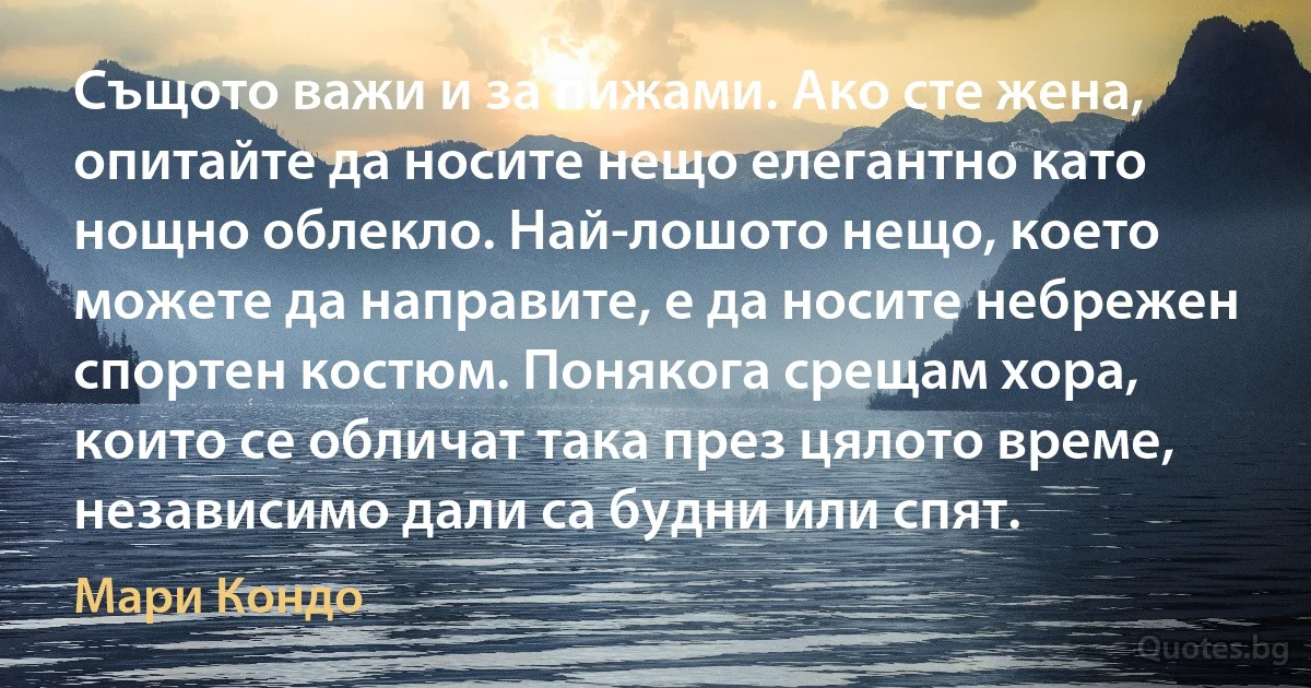 Същото важи и за пижами. Ако сте жена, опитайте да носите нещо елегантно като нощно облекло. Най-лошото нещо, което можете да направите, е да носите небрежен спортен костюм. Понякога срещам хора, които се обличат така през цялото време, независимо дали са будни или спят. (Мари Кондо)