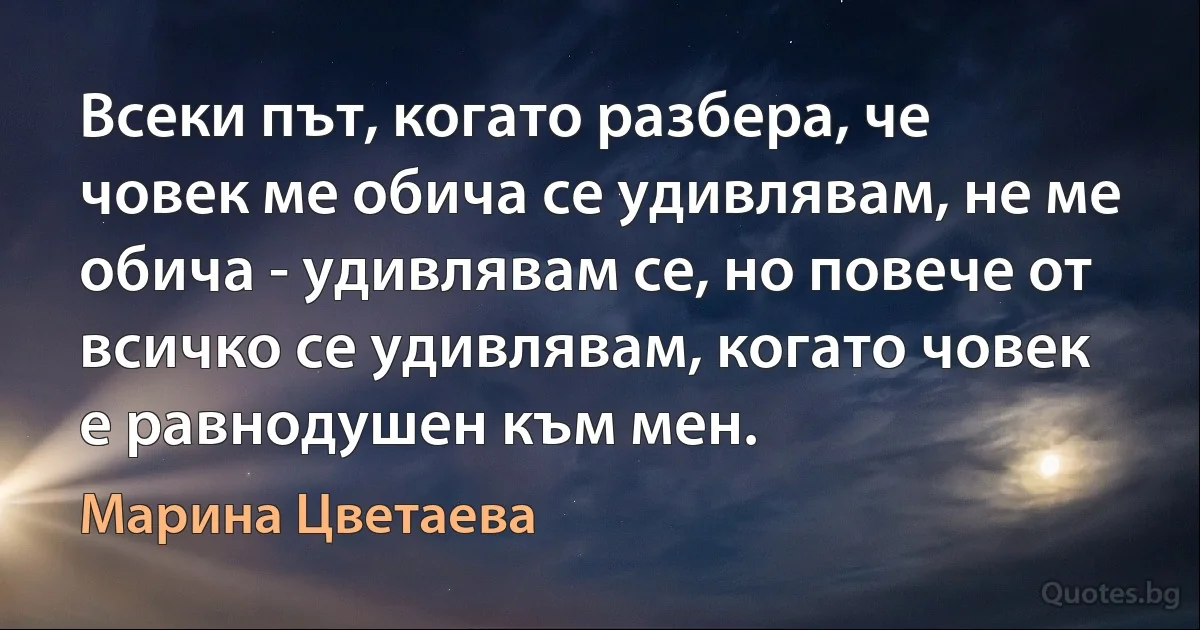 Всеки път, когато разбера, че човек ме обича се удивлявам, не ме обича - удивлявам се, но повече от всичко се удивлявам, когато човек е равнодушен към мен. (Марина Цветаева)