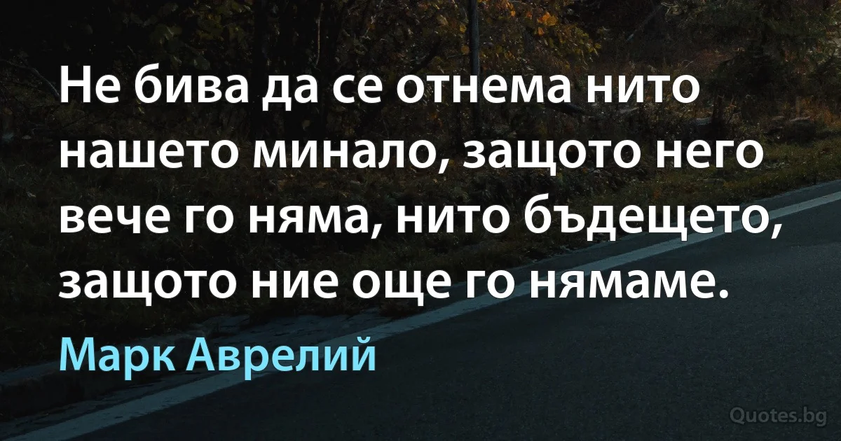 Не бива да се отнема нито нашето минало, защото него вече го няма, нито бъдещето, защото ние още го нямаме. (Марк Аврелий)