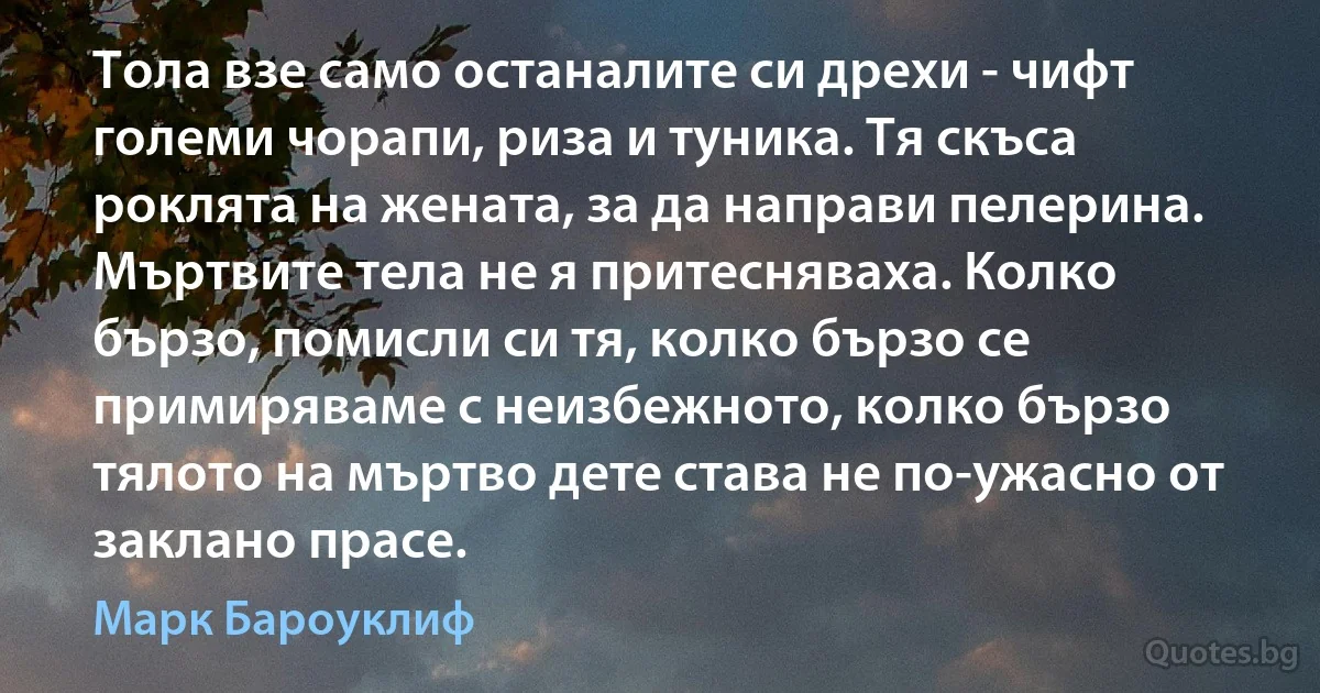 Тола взе само останалите си дрехи - чифт големи чорапи, риза и туника. Тя скъса роклята на жената, за да направи пелерина. Мъртвите тела не я притесняваха. Колко бързо, помисли си тя, колко бързо се примиряваме с неизбежното, колко бързо тялото на мъртво дете става не по-ужасно от заклано прасе. (Марк Бароуклиф)