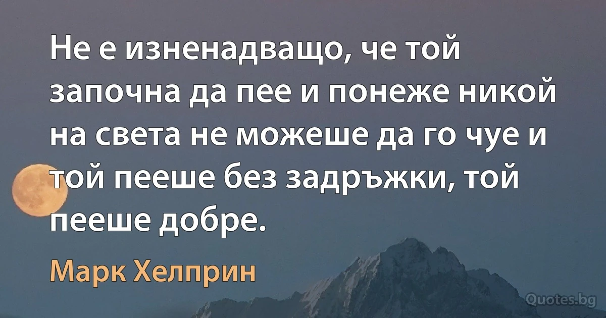 Не е изненадващо, че той започна да пее и понеже никой на света не можеше да го чуе и той пееше без задръжки, той пееше добре. (Марк Хелприн)