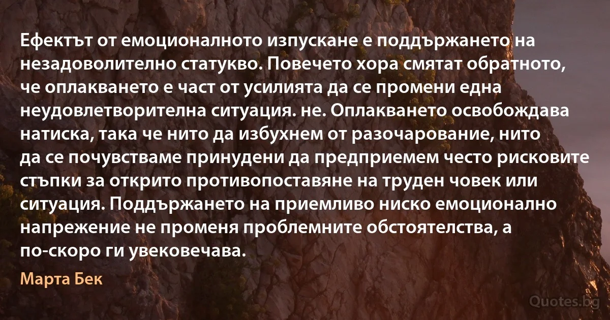 Ефектът от емоционалното изпускане е поддържането на незадоволително статукво. Повечето хора смятат обратното, че оплакването е част от усилията да се промени една неудовлетворителна ситуация. не. Оплакването освобождава натиска, така че нито да избухнем от разочарование, нито да се почувстваме принудени да предприемем често рисковите стъпки за открито противопоставяне на труден човек или ситуация. Поддържането на приемливо ниско емоционално напрежение не променя проблемните обстоятелства, а по-скоро ги увековечава. (Марта Бек)