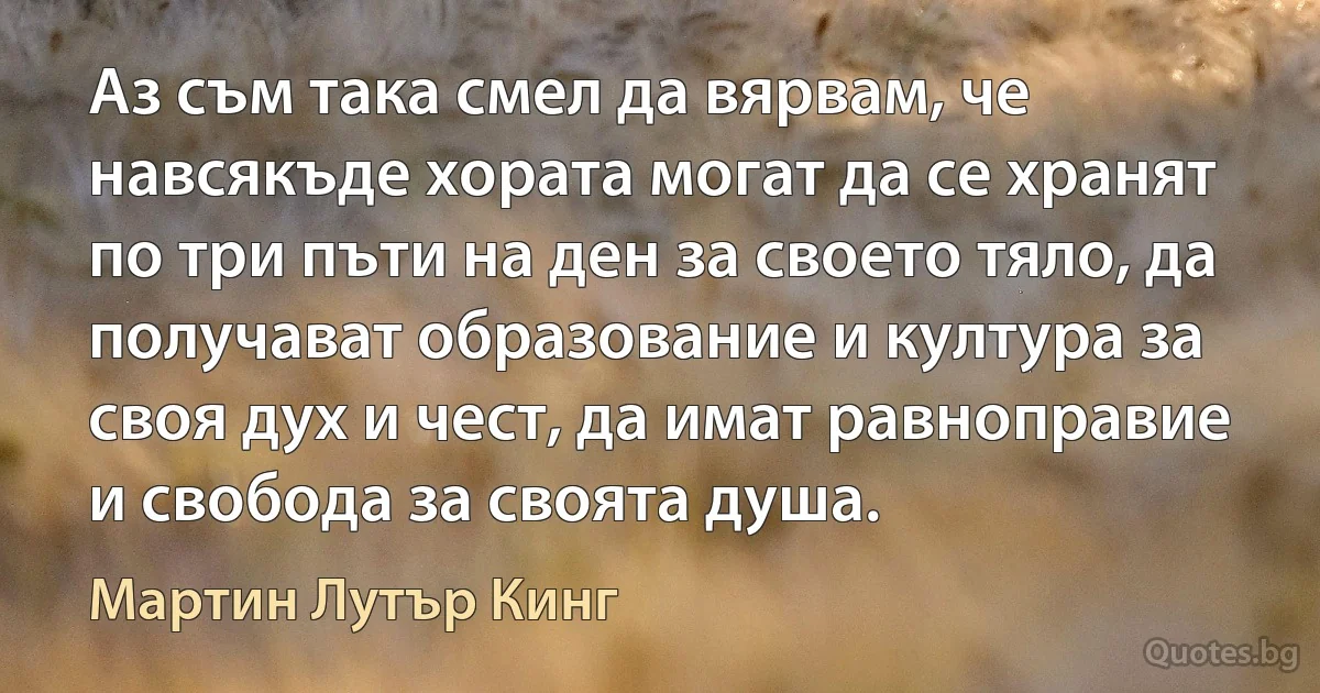 Аз съм така смел да вярвам, че навсякъде хората могат да се хранят по три пъти на ден за своето тяло, да получават образование и култура за своя дух и чест, да имат равноправие и свобода за своята душа. (Мартин Лутър Кинг)