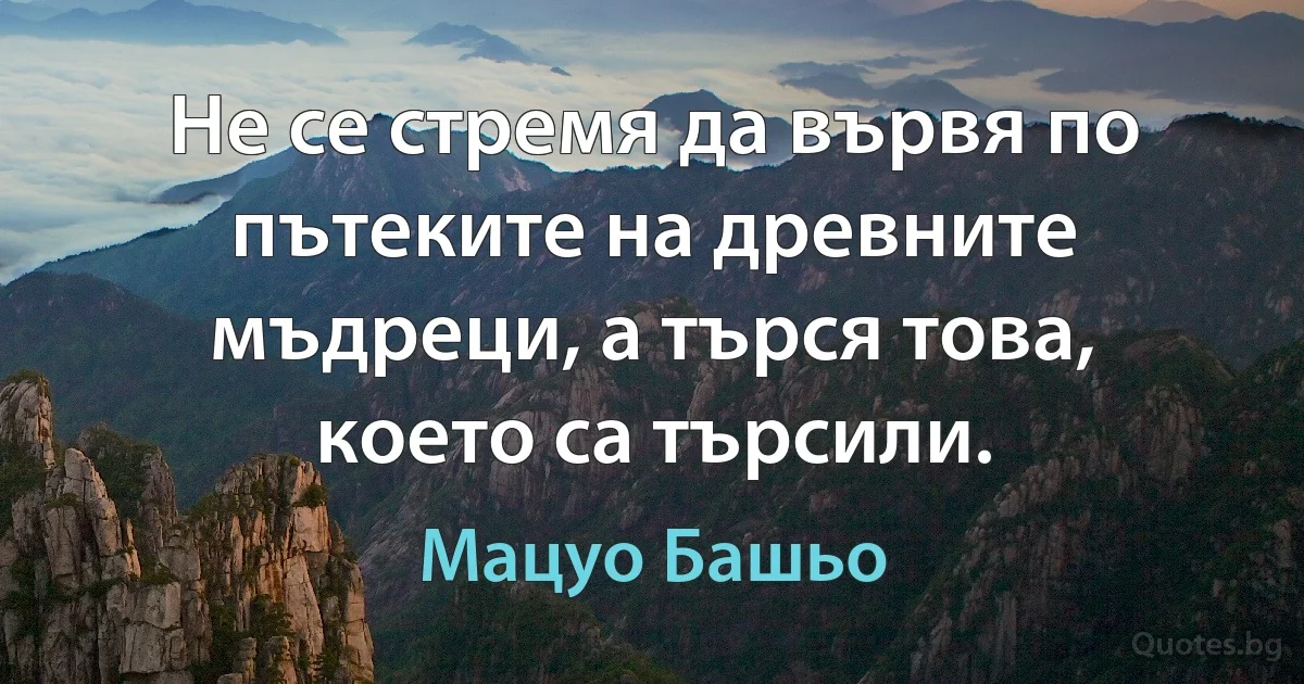 Не се стремя да вървя по пътеките на древните мъдреци, а търся това, което са търсили. (Мацуо Башьо)