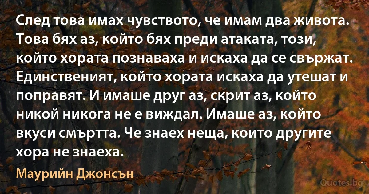 След това имах чувството, че имам два живота. Това бях аз, който бях преди атаката, този, който хората познаваха и искаха да се свържат. Единственият, който хората искаха да утешат и поправят. И имаше друг аз, скрит аз, който никой никога не е виждал. Имаше аз, който вкуси смъртта. Че знаех неща, които другите хора не знаеха. (Маурийн Джонсън)