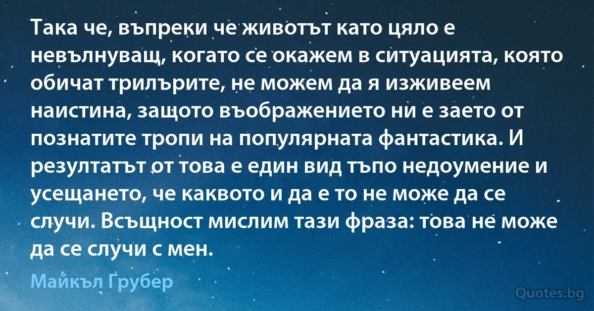 Така че, въпреки че животът като цяло е невълнуващ, когато се окажем в ситуацията, която обичат трилърите, не можем да я изживеем наистина, защото въображението ни е заето от познатите тропи на популярната фантастика. И резултатът от това е един вид тъпо недоумение и усещането, че каквото и да е то не може да се случи. Всъщност мислим тази фраза: това не може да се случи с мен. (Майкъл Грубер)