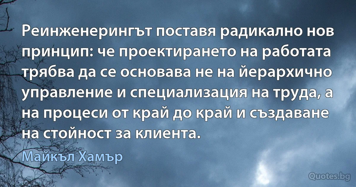 Реинженерингът поставя радикално нов принцип: че проектирането на работата трябва да се основава не на йерархично управление и специализация на труда, а на процеси от край до край и създаване на стойност за клиента. (Майкъл Хамър)