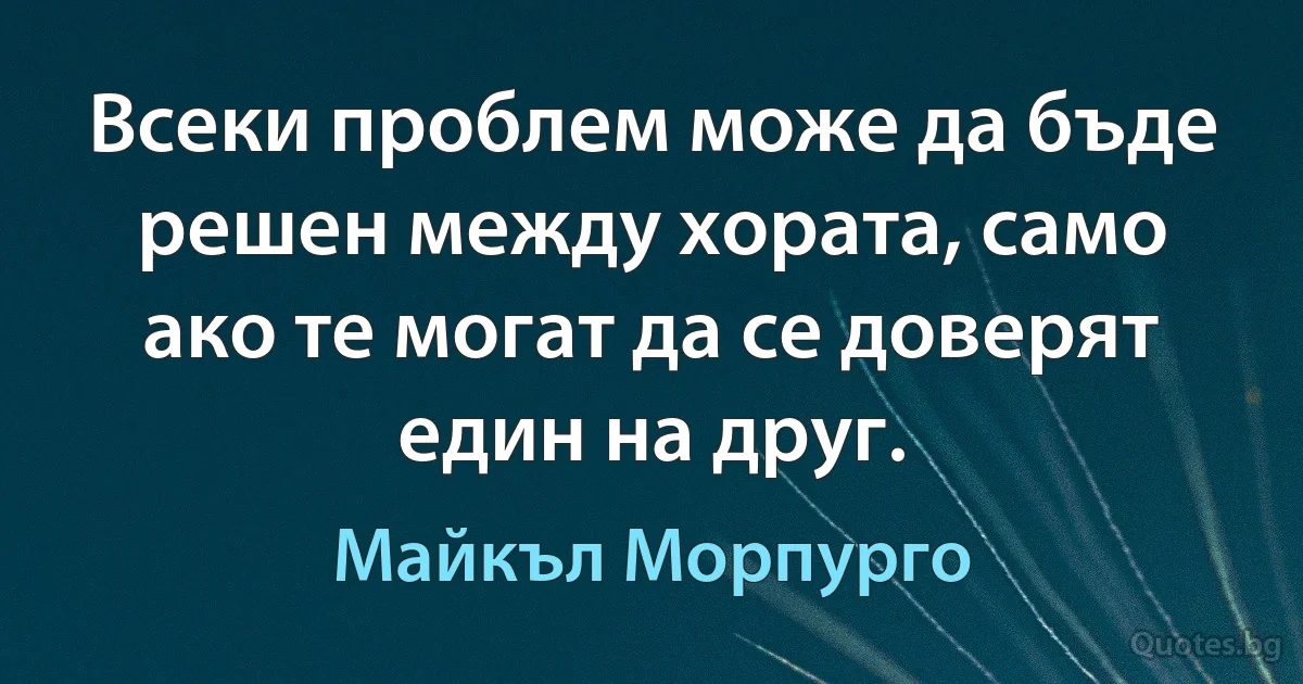 Всеки проблем може да бъде решен между хората, само ако те могат да се доверят един на друг. (Майкъл Морпурго)