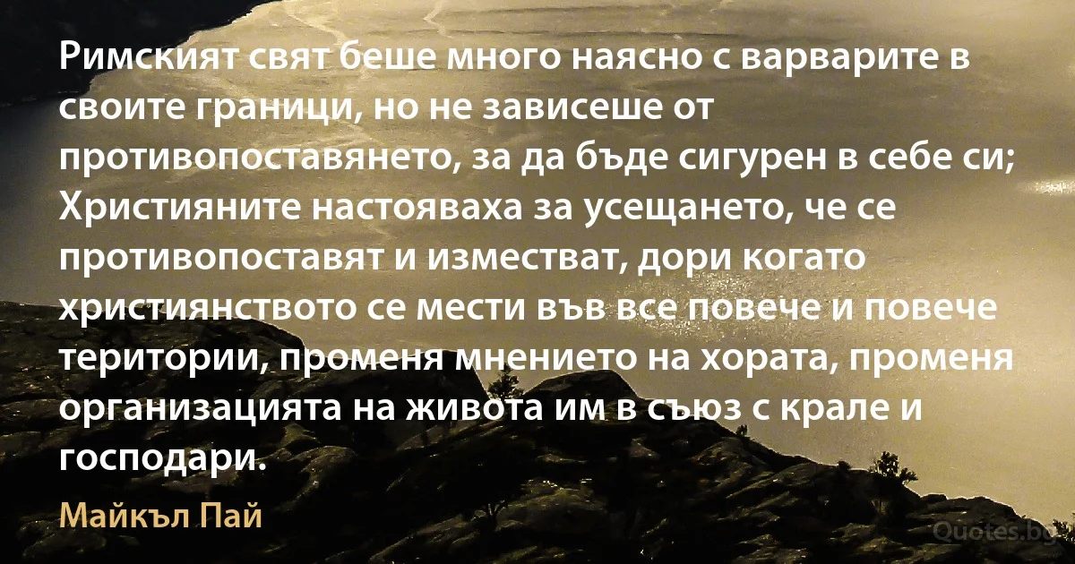 Римският свят беше много наясно с варварите в своите граници, но не зависеше от противопоставянето, за да бъде сигурен в себе си; Християните настояваха за усещането, че се противопоставят и изместват, дори когато християнството се мести във все повече и повече територии, променя мнението на хората, променя организацията на живота им в съюз с крале и господари. (Майкъл Пай)