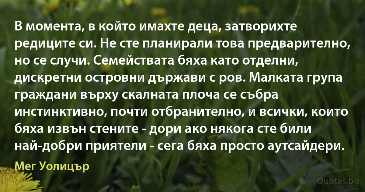 В момента, в който имахте деца, затворихте редиците си. Не сте планирали това предварително, но се случи. Семействата бяха като отделни, дискретни островни държави с ров. Малката група граждани върху скалната плоча се събра инстинктивно, почти отбранително, и всички, които бяха извън стените - дори ако някога сте били най-добри приятели - сега бяха просто аутсайдери. (Мег Уолицър)