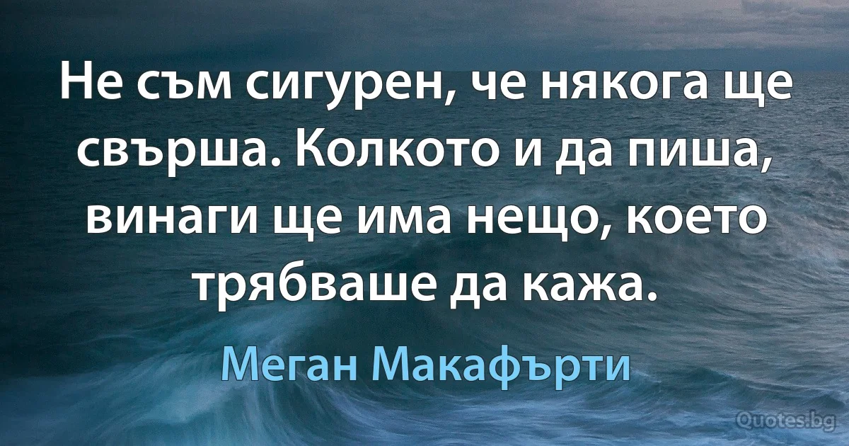 Не съм сигурен, че някога ще свърша. Колкото и да пиша, винаги ще има нещо, което трябваше да кажа. (Меган Макафърти)