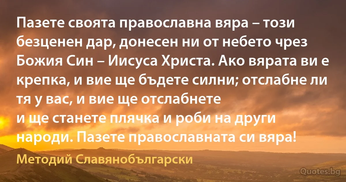 Пазете своята православна вяра – този безценен дар, донесен ни от небето чрез Божия Син – Иисуса Христа. Ако вярата ви е крепка, и вие ще бъдете силни; отслабне ли тя у вас, и вие ще отслабнете 
и ще станете плячка и роби на други народи. Пазете православната си вяра! (Методий Славянобългарски)