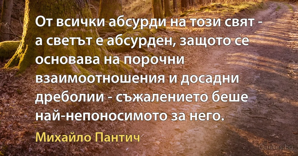 От всички абсурди на този свят - а светът е абсурден, защото се основава на порочни взаимоотношения и досадни дреболии - съжалението беше най-непоносимото за него. (Михайло Пантич)