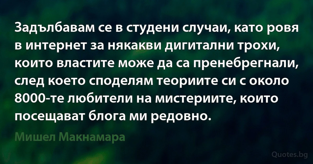 Задълбавам се в студени случаи, като ровя в интернет за някакви дигитални трохи, които властите може да са пренебрегнали, след което споделям теориите си с около 8000-те любители на мистериите, които посещават блога ми редовно. (Мишел Макнамара)