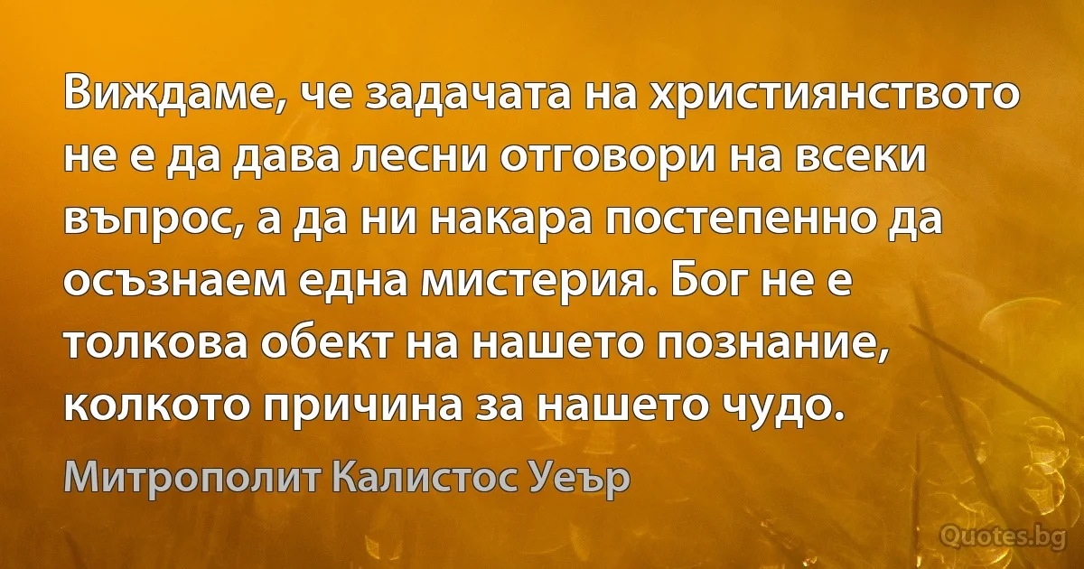 Виждаме, че задачата на християнството не е да дава лесни отговори на всеки въпрос, а да ни накара постепенно да осъзнаем една мистерия. Бог не е толкова обект на нашето познание, колкото причина за нашето чудо. (Митрополит Калистос Уеър)