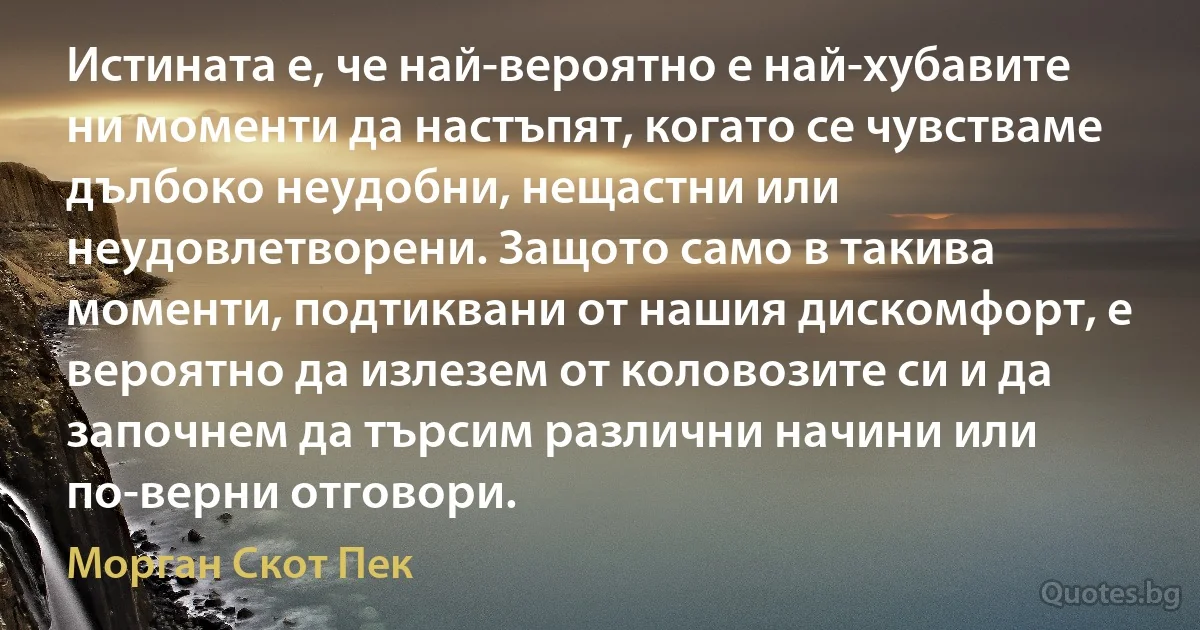 Истината е, че най-вероятно е най-хубавите ни моменти да настъпят, когато се чувстваме дълбоко неудобни, нещастни или неудовлетворени. Защото само в такива моменти, подтиквани от нашия дискомфорт, е вероятно да излезем от коловозите си и да започнем да търсим различни начини или по-верни отговори. (Морган Скот Пек)