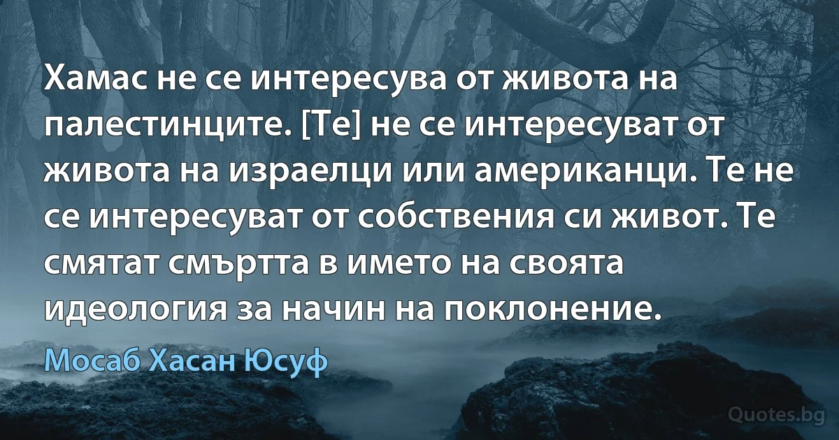 Хамас не се интересува от живота на палестинците. [Те] не се интересуват от живота на израелци или американци. Те не се интересуват от собствения си живот. Те смятат смъртта в името на своята идеология за начин на поклонение. (Мосаб Хасан Юсуф)