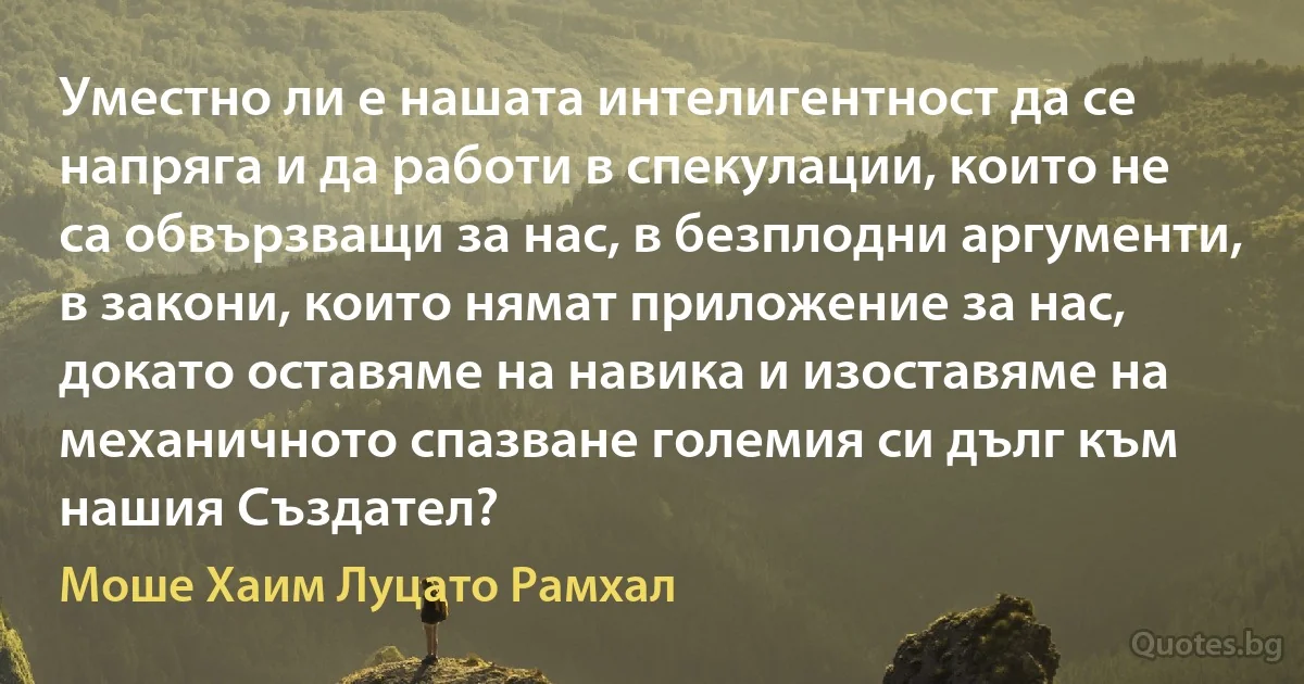 Уместно ли е нашата интелигентност да се напряга и да работи в спекулации, които не са обвързващи за нас, в безплодни аргументи, в закони, които нямат приложение за нас, докато оставяме на навика и изоставяме на механичното спазване големия си дълг към нашия Създател? (Моше Хаим Луцато Рамхал)