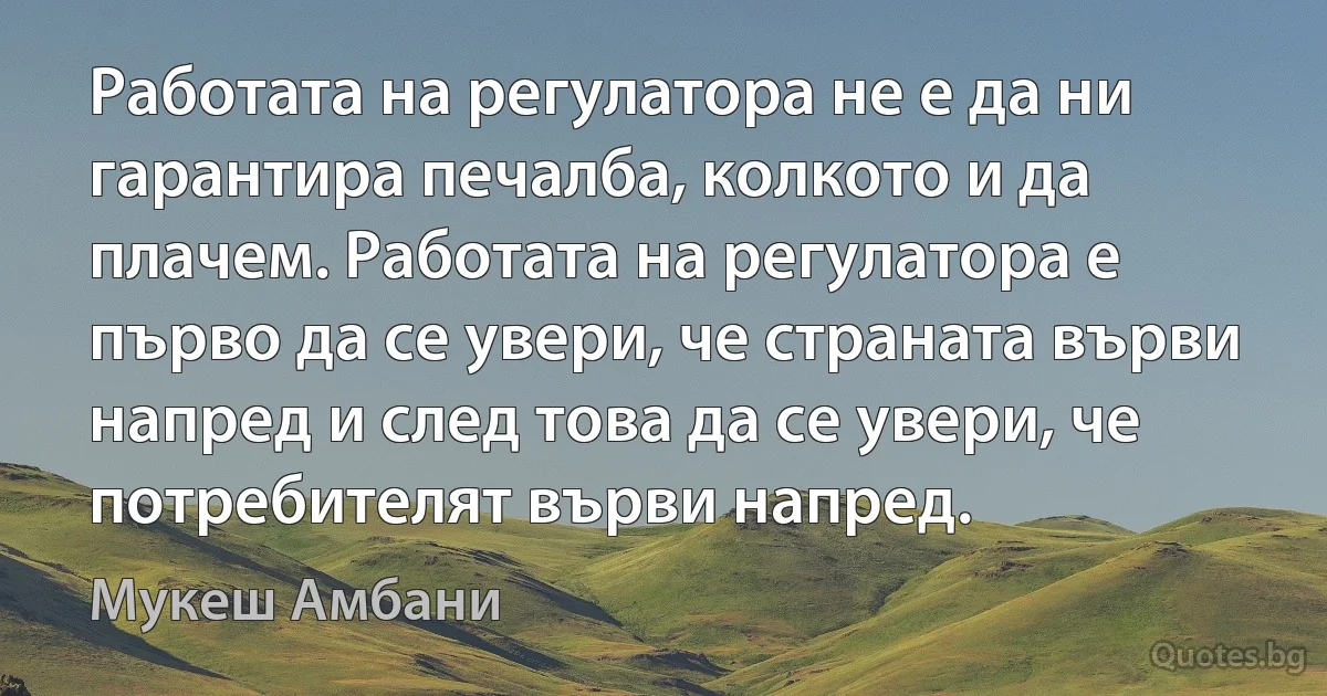 Работата на регулатора не е да ни гарантира печалба, колкото и да плачем. Работата на регулатора е първо да се увери, че страната върви напред и след това да се увери, че потребителят върви напред. (Мукеш Амбани)