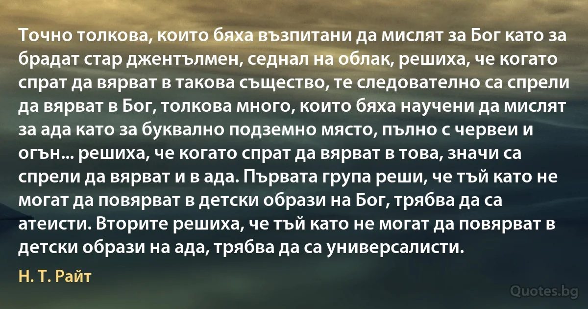 Точно толкова, които бяха възпитани да мислят за Бог като за брадат стар джентълмен, седнал на облак, решиха, че когато спрат да вярват в такова същество, те следователно са спрели да вярват в Бог, толкова много, които бяха научени да мислят за ада като за буквално подземно място, пълно с червеи и огън... решиха, че когато спрат да вярват в това, значи са спрели да вярват и в ада. Първата група реши, че тъй като не могат да повярват в детски образи на Бог, трябва да са атеисти. Вторите решиха, че тъй като не могат да повярват в детски образи на ада, трябва да са универсалисти. (Н. Т. Райт)