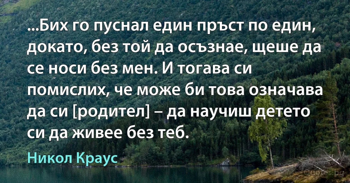 ...Бих го пуснал един пръст по един, докато, без той да осъзнае, щеше да се носи без мен. И тогава си помислих, че може би това означава да си [родител] – да научиш детето си да живее без теб. (Никол Краус)