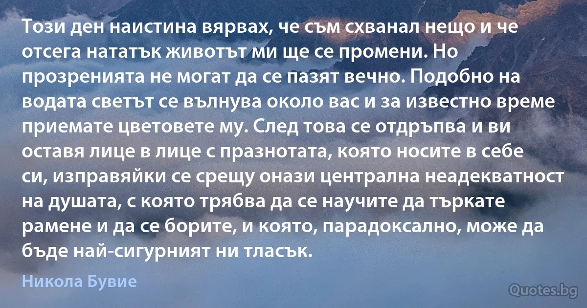 Този ден наистина вярвах, че съм схванал нещо и че отсега нататък животът ми ще се промени. Но прозренията не могат да се пазят вечно. Подобно на водата светът се вълнува около вас и за известно време приемате цветовете му. След това се отдръпва и ви оставя лице в лице с празнотата, която носите в себе си, изправяйки се срещу онази централна неадекватност на душата, с която трябва да се научите да търкате рамене и да се борите, и която, парадоксално, може да бъде най-сигурният ни тласък. (Никола Бувие)