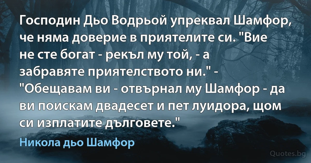 Господин Дьо Водрьой упреквал Шамфор, че няма доверие в приятелите си. "Вие не сте богат - рекъл му той, - а забравяте приятелството ни." - "Обещавам ви - отвърнал му Шамфор - да ви поискам двадесет и пет луидора, щом си изплатите дълговете." (Никола дьо Шамфор)