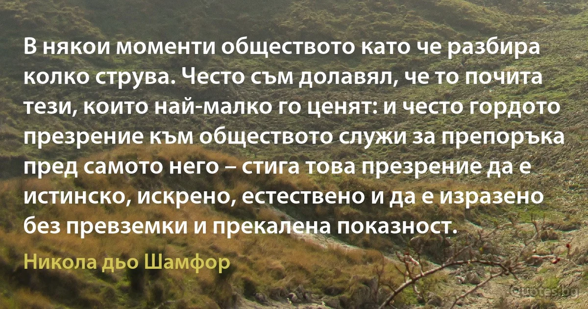 В някои моменти обществото като че разбира колко струва. Често съм долавял, че то почита тези, които най-малко го ценят: и често гордото презрение към обществото служи за препоръка пред самото него – стига това презрение да е истинско, искрено, естествено и да е изразено без превземки и прекалена показност. (Никола дьо Шамфор)