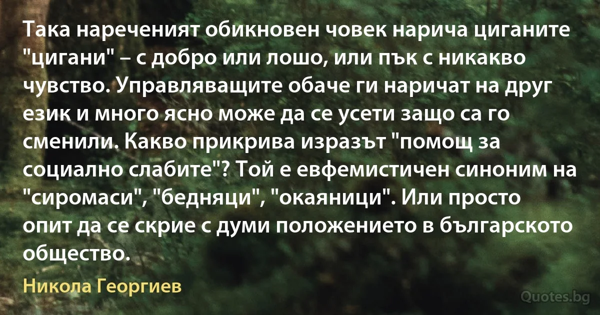 Така нареченият обикновен човек нарича циганите "цигани" – с добро или лошо, или пък с никакво чувство. Управляващите обаче ги наричат на друг език и много ясно може да се усети защо са го сменили. Какво прикрива изразът "помощ за социално слабите"? Той е евфемистичен синоним на "сиромаси", "бедняци", "окаяници". Или просто опит да се скрие с думи положението в българското общество. (Никола Георгиев)