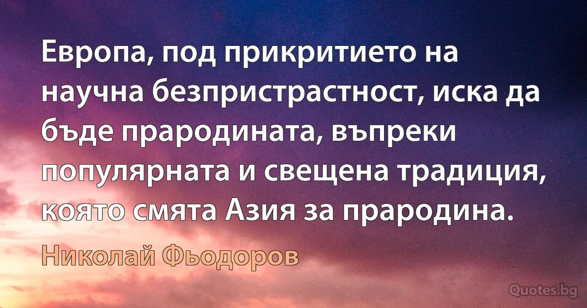 Европа, под прикритието на научна безпристрастност, иска да бъде прародината, въпреки популярната и свещена традиция, която смята Азия за прародина. (Николай Фьодоров)