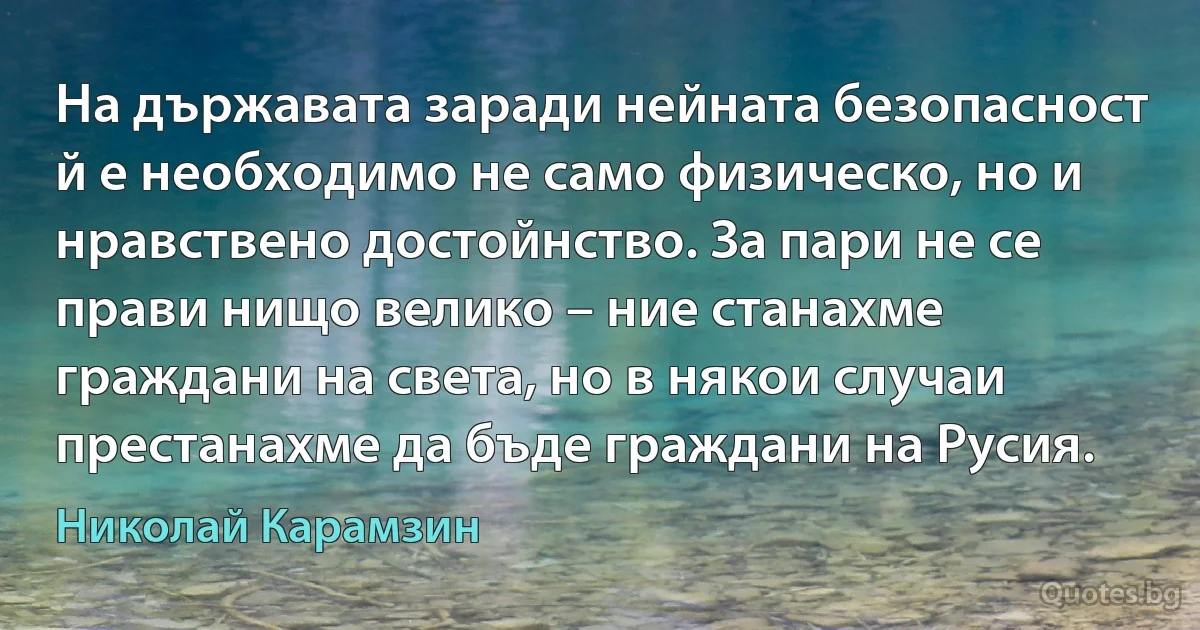 На държавата заради нейната безопасност й е необходимо не само физическо, но и нравствено достойнство. За пари не се прави нищо велико – ние станахме граждани на света, но в някои случаи престанахме да бъде граждани на Русия. (Николай Карамзин)