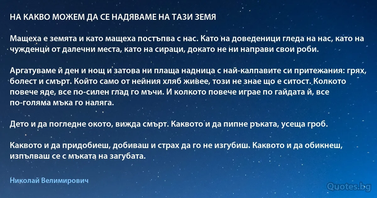 НА КАКВО МОЖЕМ ДА СЕ НАДЯВАМЕ НА ТАЗИ ЗЕМЯ

Мащеха е земята и като мащеха постъпва с нас. Като на доведеници гледа на нас, като на чужденци от далечни места, като на сираци, докато не ни направи свои роби.

Аргатуваме й ден и нощ и затова ни плаща надница с най-калпавите си притежания: грях, болест и смърт. Който само от нейния хляб живее, този не знае що е ситост. Колкото повече яде, все по-силен глад го мъчи. И колкото повече играе по гайдата й, все по-голяма мъка го наляга.

Дето и да погледне окото, вижда смърт. Каквото и да пипне ръката, усеща гроб.

Каквото и да придобиеш, добиваш и страх да го не изгубиш. Каквото и да обикнеш, изпълваш се с мъката на загубата. (Николай Велимирович)