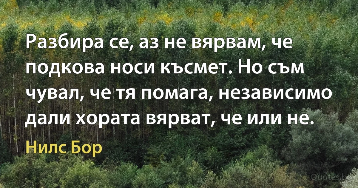 Разбира се, аз не вярвам, че подкова носи късмет. Но съм чувал, че тя помага, независимо дали хората вярват, че или не. (Нилс Бор)