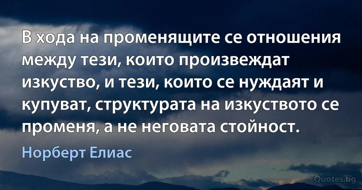 В хода на променящите се отношения между тези, които произвеждат изкуство, и тези, които се нуждаят и купуват, структурата на изкуството се променя, а не неговата стойност. (Норберт Елиас)