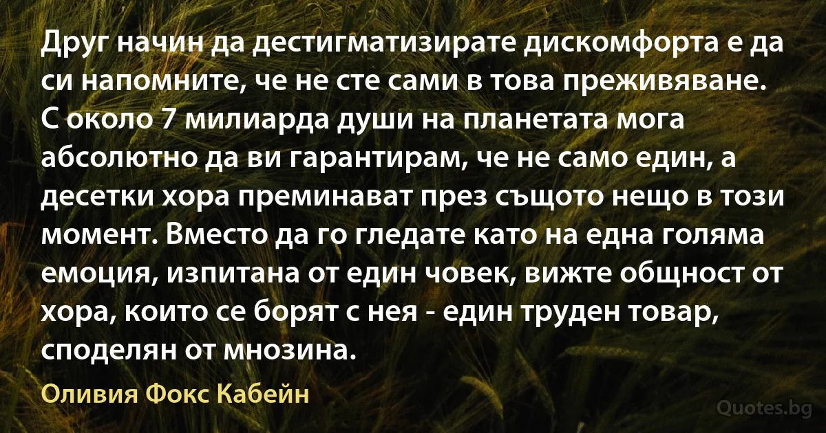 Друг начин да дестигматизирате дискомфорта е да си напомните, че не сте сами в това преживяване. С около 7 милиарда души на планетата мога абсолютно да ви гарантирам, че не само един, а десетки хора преминават през същото нещо в този момент. Вместо да го гледате като на една голяма емоция, изпитана от един човек, вижте общност от хора, които се борят с нея - един труден товар, споделян от мнозина. (Оливия Фокс Кабейн)